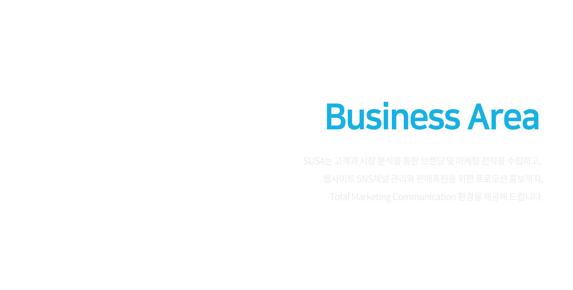 Business Area / SUS4는 고객과 시장 분석을 통한 브랜딩 및 마케팅 전략을 수립하고, 웹사이트 SNS채널 관리와 판매촉진을 위한 프로모션 홍보까지, Total Marketing Communication 환경을 제공해 드립니다.